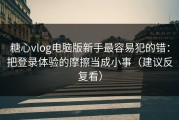糖心vlog电脑版新手最容易犯的错：把登录体验的摩擦当成小事（建议反复看）