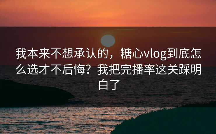 我本来不想承认的，糖心vlog到底怎么选才不后悔？我把完播率这关踩明白了