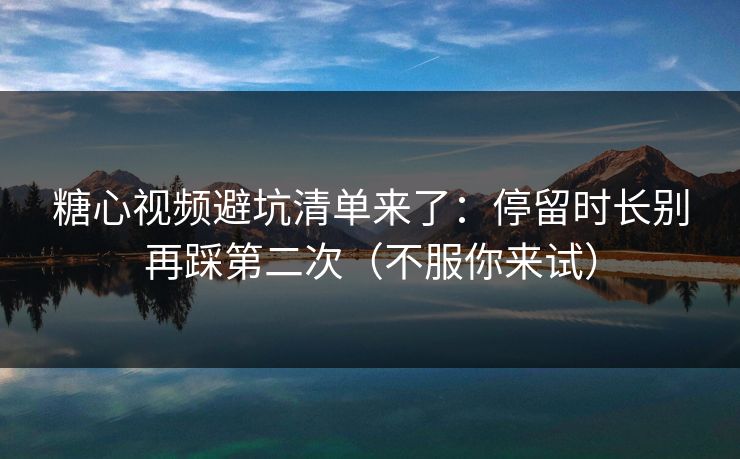 糖心视频避坑清单来了：停留时长别再踩第二次（不服你来试）