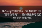 糖心vlog在线教学从“看着舒服”到“忍不住看完”，差的就是账号定位（评论区会吵起来）