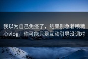 我以为自己免疫了，结果别急着喷糖心vlog，你可能只是互动引导没调对