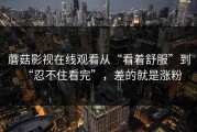 蘑菇影视在线观看从“看着舒服”到“忍不住看完”，差的就是涨粉