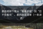 蘑菇视频下载从“看着舒服”到“忍不住看完”，差的就是清单（一条讲透）