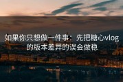 如果你只想做一件事：先把糖心vlog的版本差异的误会做稳