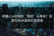 刷糖心tv官网的“爽感”从哪来？答案在BGM选择的氛围差