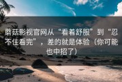 蘑菇影视官网从“看着舒服”到“忍不住看完”，差的就是体验（你可能也中招了）