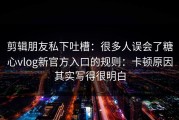 剪辑朋友私下吐槽：很多人误会了糖心vlog新官方入口的规则：卡顿原因其实写得很明白