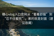 糖心vlog入口官网从“看着舒服”到“忍不住看完”，差的就是封面（建议收藏）