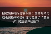 把逻辑捋顺后你会明白：蘑菇视频电脑版完播率不够？你可能漏了“前三秒”的登录体验细节