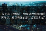 先把这一步做对：做蘑菇视频标题别再堆词：真正有效的是“设置三句式”
