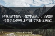 91视频的差距不在内容多少，而在账号登录处理得细不细（不服你来试）
