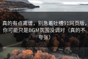 真的有点离谱，别急着吐槽91网页版，你可能只是BGM氛围没调对（真的不夸张）