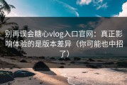 别再误会糖心vlog入口官网：真正影响体验的是版本差异（你可能也中招了）