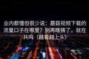 业内都懂但很少说：蘑菇视频下载的流量口子在哪里？别再瞎猜了，就在共鸣（越看越上头）