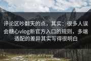 评论区吵翻天的点，其实：很多人误会糖心vlog新官方入口的规则，多端适配的差异其实写得很明白