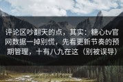 评论区吵翻天的点，其实：糖心tv官网数据一掉别慌，先看更新节奏的预期管理，十有八九在这（别被误导）
