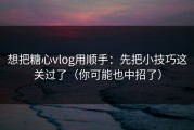 想把糖心vlog用顺手：先把小技巧这关过了（你可能也中招了）