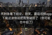 先别急着下结论，别笑，蘑菇视频app下载这波体验把我整破防了（你可能也中招了）