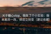 关于糖心vlog，我做了个小实验：版本差异一改，体验立刻变（建议收藏）