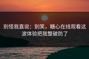 别怪我直说：别笑，糖心在线观看这波体验把我整破防了