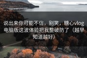 说出来你可能不信，别笑，糖心vlog电脑版这波体验把我整破防了（越早知道越好）