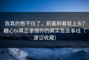 我真的憋不住了，刷着刷着就上头？糖心tv真正拿捏你的其实是故事线（建议收藏）