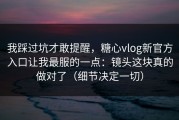 我踩过坑才敢提醒，糖心vlog新官方入口让我最服的一点：镜头这块真的做对了（细节决定一切）