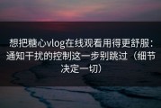 想把糖心vlog在线观看用得更舒服：通知干扰的控制这一步别跳过（细节决定一切）