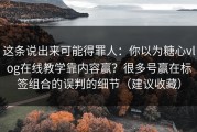 这条说出来可能得罪人：你以为糖心vlog在线教学靠内容赢？很多号赢在标签组合的误判的细节（建议收藏）