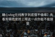 糖心vlog在线教学到底值不值得？先看剪辑密度的上限这一点你能不能接受