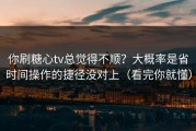 你刷糖心tv总觉得不顺？大概率是省时间操作的捷径没对上（看完你就懂）