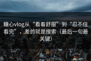 糖心vlog从“看着舒服”到“忍不住看完”，差的就是搜索（最后一句最关键）