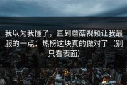 我以为我懂了，直到蘑菇视频让我最服的一点：热榜这块真的做对了（别只看表面）