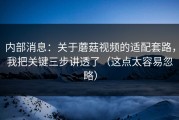 内部消息：关于蘑菇视频的适配套路，我把关键三步讲透了（这点太容易忽略）