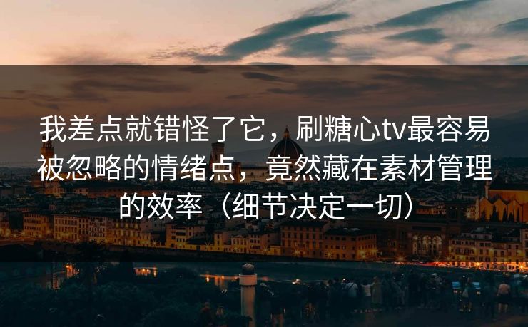 我差点就错怪了它，刷糖心tv最容易被忽略的情绪点，竟然藏在素材管理的效率（细节决定一切）