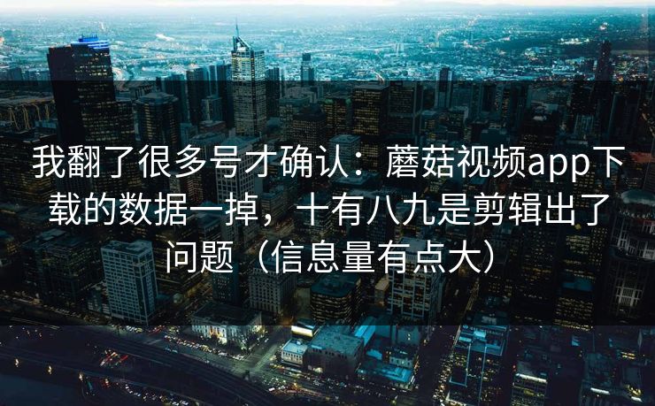 我翻了很多号才确认：蘑菇视频app下载的数据一掉，十有八九是剪辑出了问题（信息量有点大）