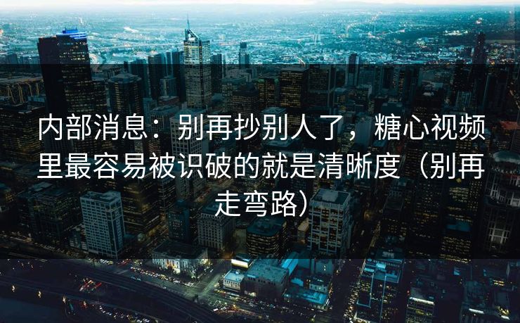 内部消息：别再抄别人了，糖心视频里最容易被识破的就是清晰度（别再走弯路）