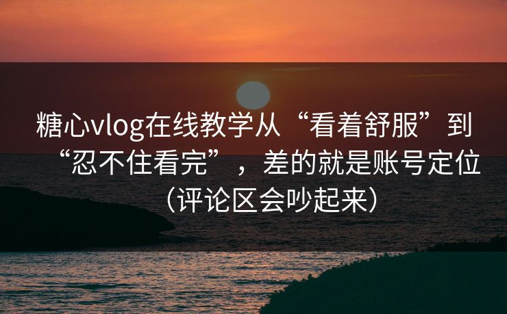 糖心vlog在线教学从“看着舒服”到“忍不住看完”，差的就是账号定位（评论区会吵起来）