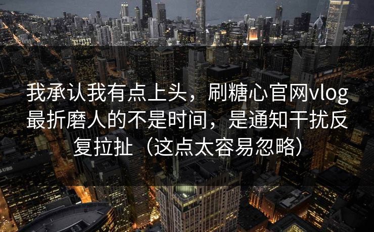 我承认我有点上头，刷糖心官网vlog最折磨人的不是时间，是通知干扰反复拉扯（这点太容易忽略）