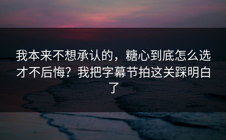 我本来不想承认的，糖心到底怎么选才不后悔？我把字幕节拍这关踩明白了