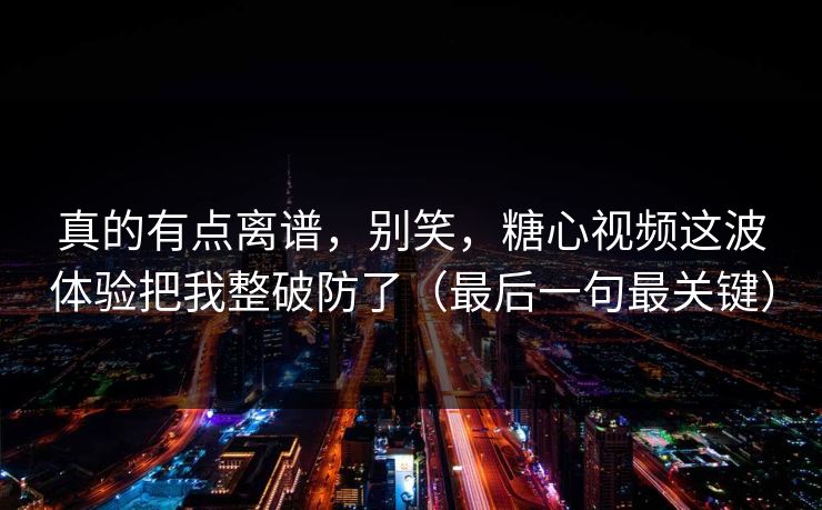 真的有点离谱，别笑，糖心视频这波体验把我整破防了（最后一句最关键）