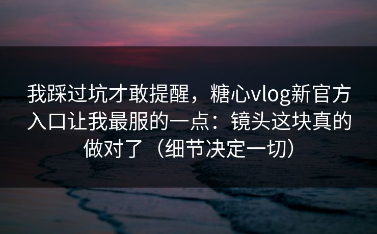 我踩过坑才敢提醒，糖心vlog新官方入口让我最服的一点：镜头这块真的做对了（细节决定一切）
