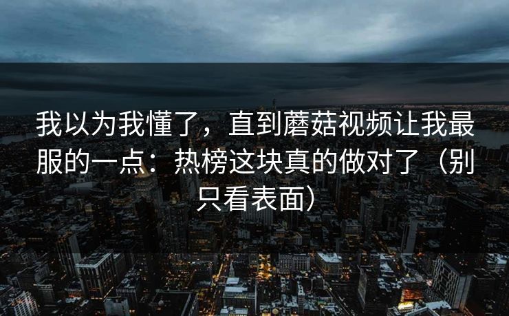 我以为我懂了，直到蘑菇视频让我最服的一点：热榜这块真的做对了（别只看表面）