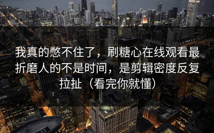 我真的憋不住了，刷糖心在线观看最折磨人的不是时间，是剪辑密度反复拉扯（看完你就懂）