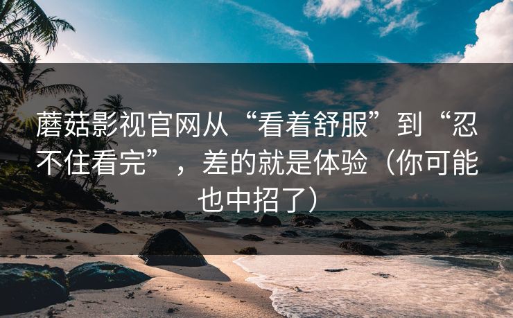 蘑菇影视官网从“看着舒服”到“忍不住看完”，差的就是体验（你可能也中招了）