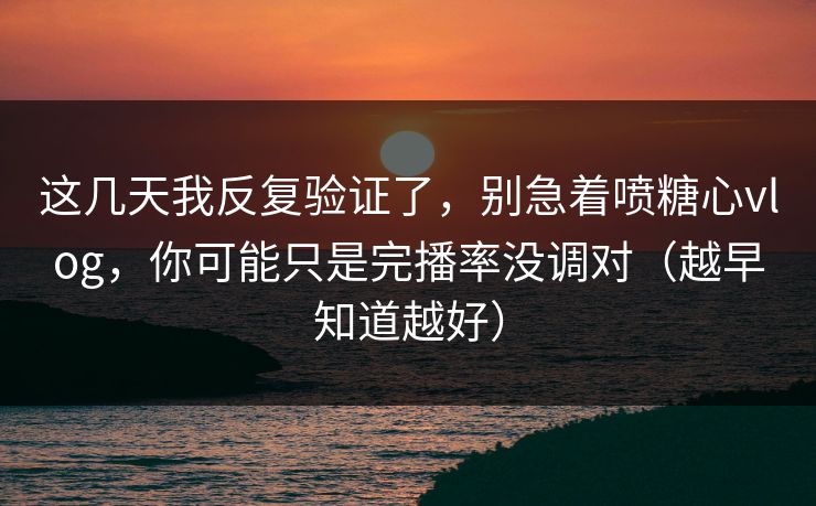 这几天我反复验证了，别急着喷糖心vlog，你可能只是完播率没调对（越早知道越好）