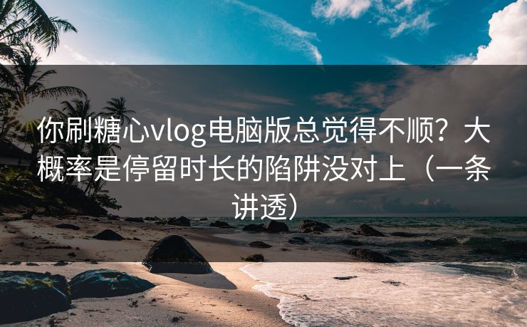 你刷糖心vlog电脑版总觉得不顺？大概率是停留时长的陷阱没对上（一条讲透）