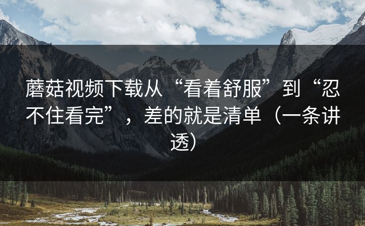 蘑菇视频下载从“看着舒服”到“忍不住看完”，差的就是清单（一条讲透）