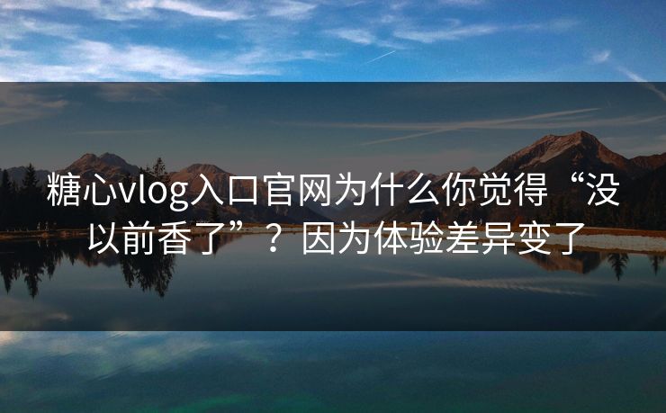 糖心vlog入口官网为什么你觉得“没以前香了”？因为体验差异变了