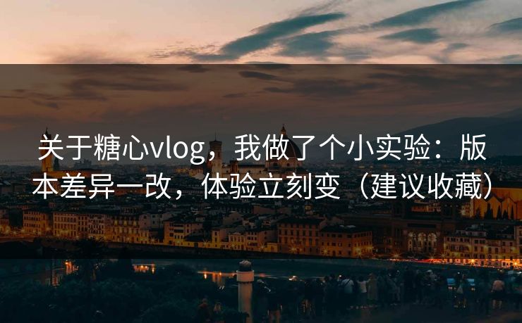 关于糖心vlog，我做了个小实验：版本差异一改，体验立刻变（建议收藏）